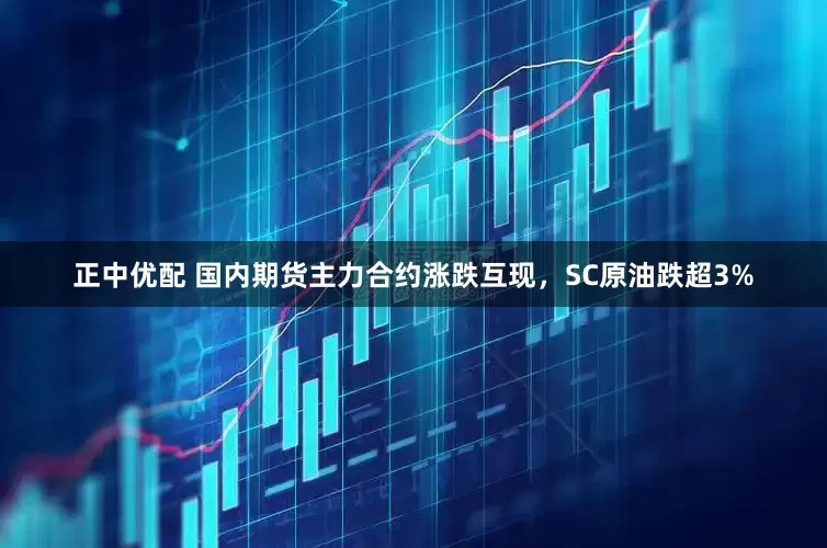 正中优配 国内期货主力合约涨跌互现，SC原油跌超3%