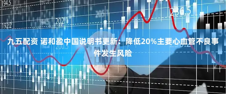 九五配资 诺和盈中国说明书更新：降低20%主要心血管不良事件发生风险