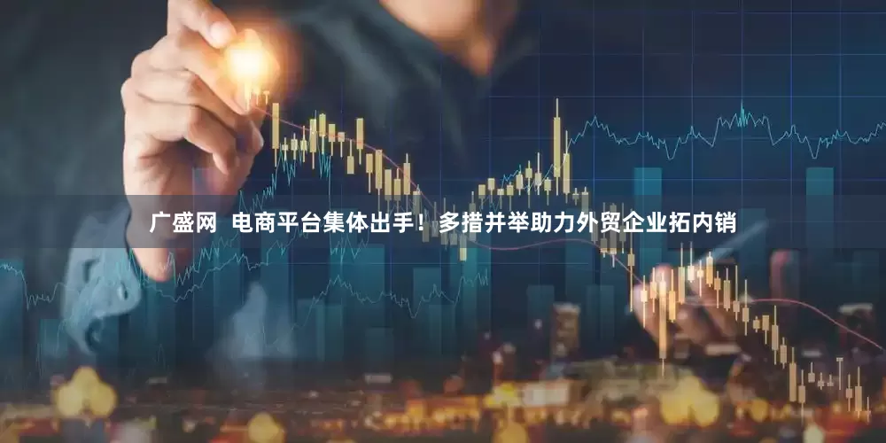 广盛网  电商平台集体出手！多措并举助力外贸企业拓内销