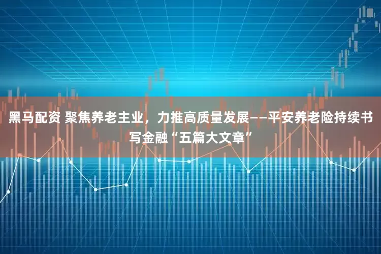 黑马配资 聚焦养老主业，力推高质量发展——平安养老险持续书写金融“五篇大文章”