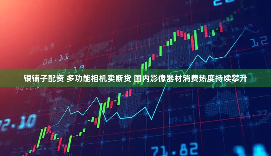 银铺子配资 多功能相机卖断货 国内影像器材消费热度持续攀升
