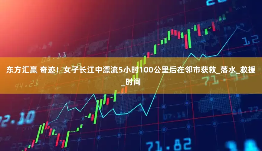 东方汇赢 奇迹！女子长江中漂流5小时100公里后在邻市获救_落水_救援_时间