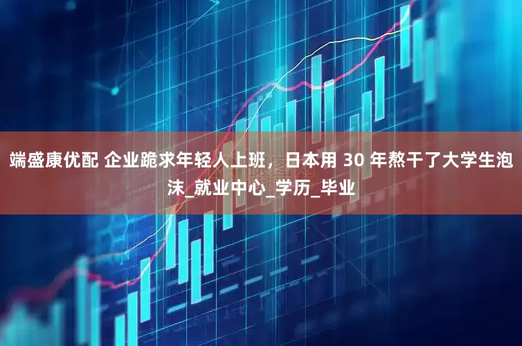 端盛康优配 企业跪求年轻人上班，日本用 30 年熬干了大学生泡沫_就业中心_学历_毕业