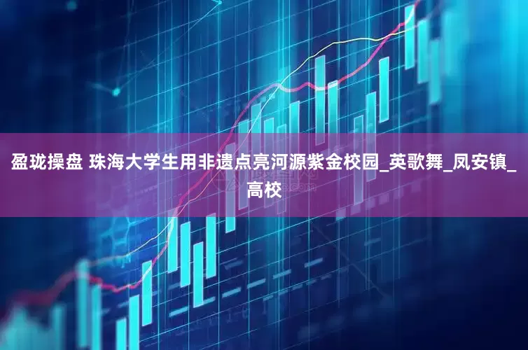 盈珑操盘 珠海大学生用非遗点亮河源紫金校园_英歌舞_凤安镇_高校