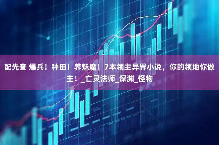 配先查 爆兵！种田！养魅魔！7本领主异界小说，你的领地你做主！_亡灵法师_深渊_怪物