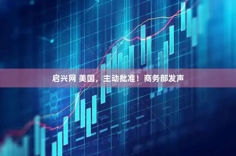 启兴网 美国，主动批准！商务部发声
