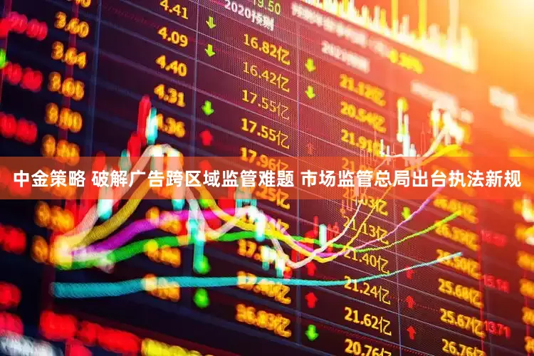 中金策略 破解广告跨区域监管难题 市场监管总局出台执法新规