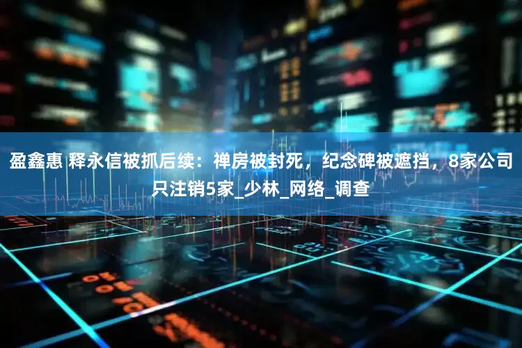 盈鑫惠 释永信被抓后续：禅房被封死，纪念碑被遮挡，8家公司只注销5家_少林_网络_调查