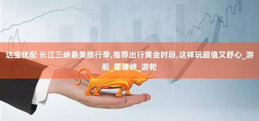 达宝优配 长江三峡最美旅行季,推荐出行黄金时段,这样玩超值又舒心_游船_瞿塘峡_游轮