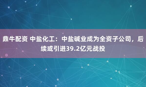 鼎牛配资 中盐化工：中盐碱业成为全资子公司，后续或引进39.2亿元战投