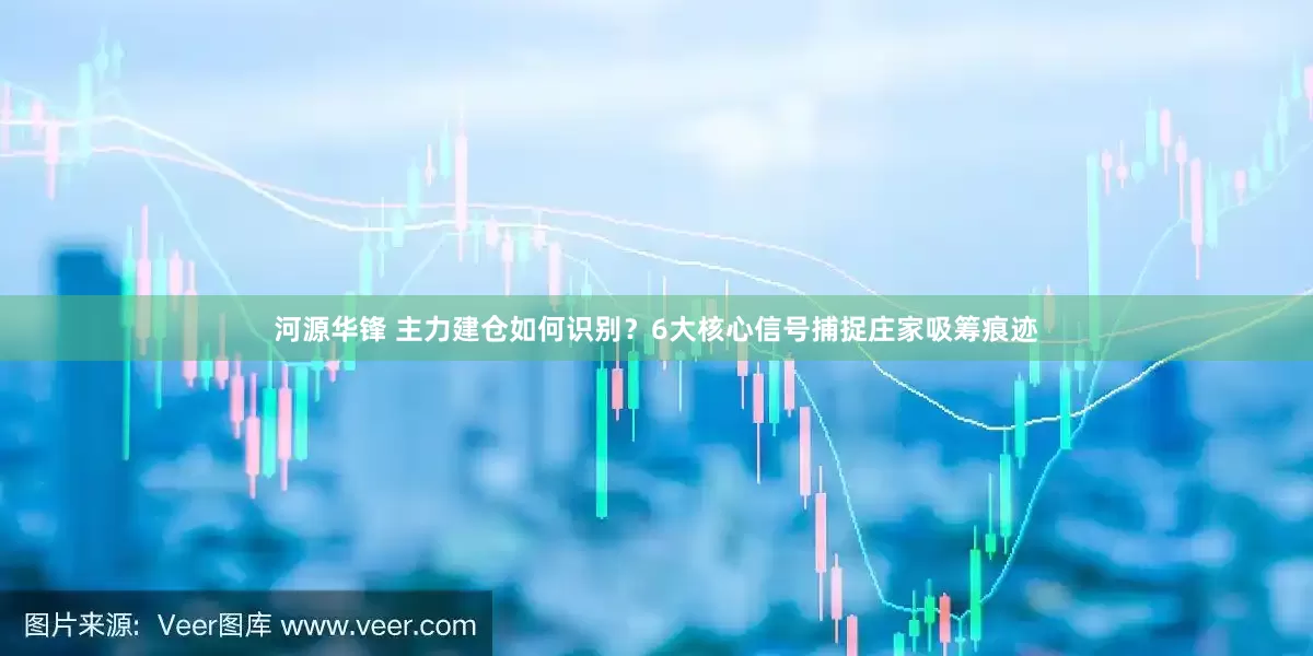 河源华锋 主力建仓如何识别？6大核心信号捕捉庄家吸筹痕迹