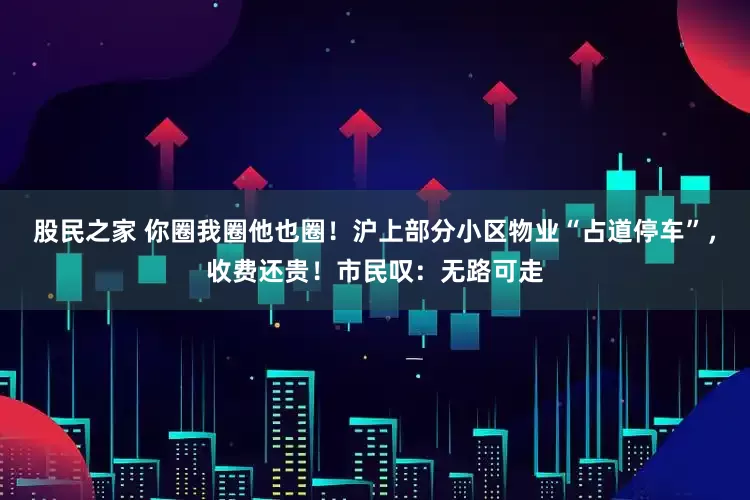 股民之家 你圈我圈他也圈！沪上部分小区物业“占道停车”，收费还贵！市民叹：无路可走