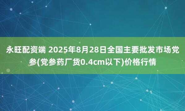 永旺配资端 2025年8月28日全国主要批发市场党参(党参药厂货0.4cm以下)价格行情