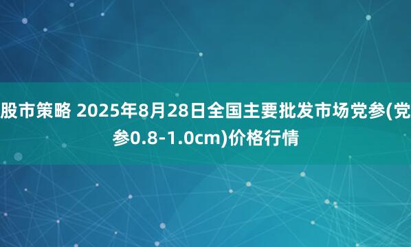 股市策略 2025年8月28日全国主要批发市场党参(党参0.8-1.0cm)价格行情