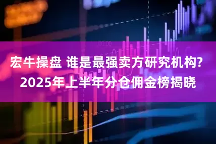 宏牛操盘 谁是最强卖方研究机构? 2025年上半年分仓佣金榜揭晓