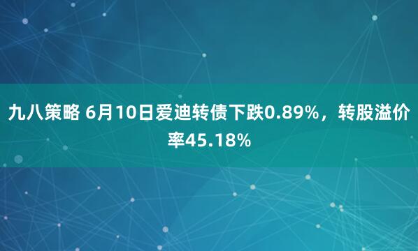 九八策略 6月10日爱迪转债下跌0.89%，转股溢价率45.18%