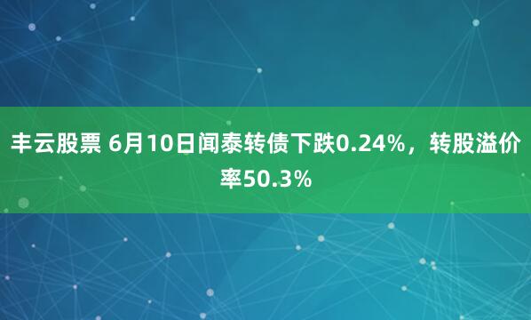 丰云股票 6月10日闻泰转债下跌0.24%，转股溢价率50.3%