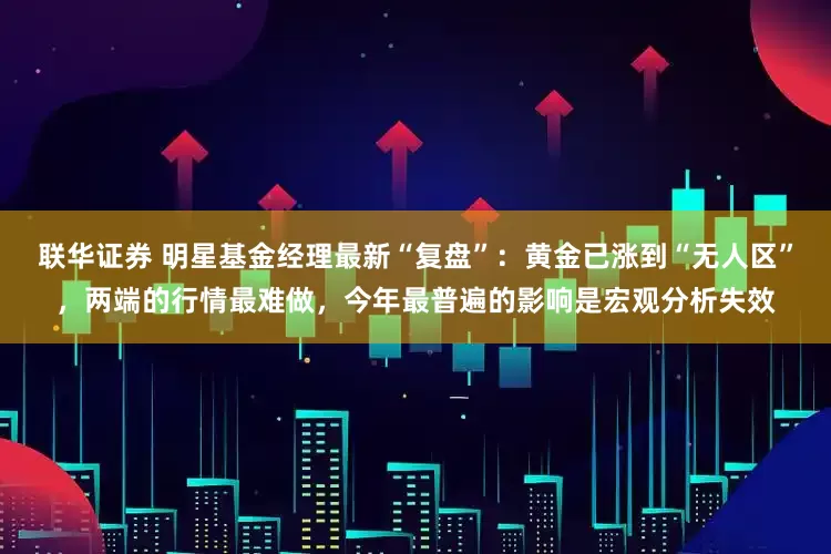 联华证券 明星基金经理最新“复盘”:黄金已涨到“无人区”,两端的行情最难做,今年最普遍的影响是宏观分析失效