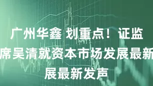 广州华鑫 划重点！证监会主席吴清就资本市场发展最新发声