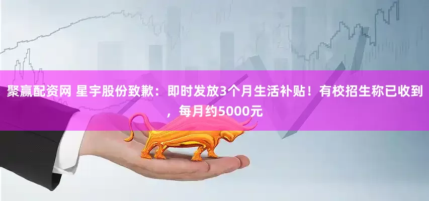 聚赢配资网 星宇股份致歉:即时发放3个月生活补贴!有校招生称已收到,每月约5000元